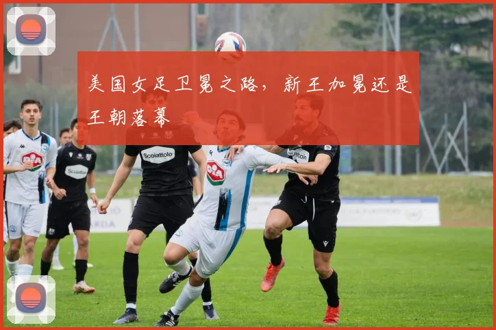 美国女足卫冕之路,新王加冕还是王朝落幕