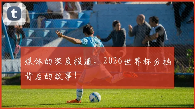 媒体的深度报道,2026世界杯分档背后的故事!