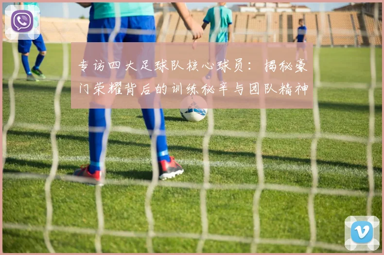 专访四大足球队核心球员:揭秘豪门荣耀背后的训练秘辛与团队精神