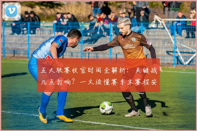 五大联赛收官时间全解析:关键战几点打响?一文读懂赛季末赛程安排