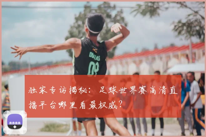 独家专访揭秘:足球世界赛高清直播平台哪里看最权威?